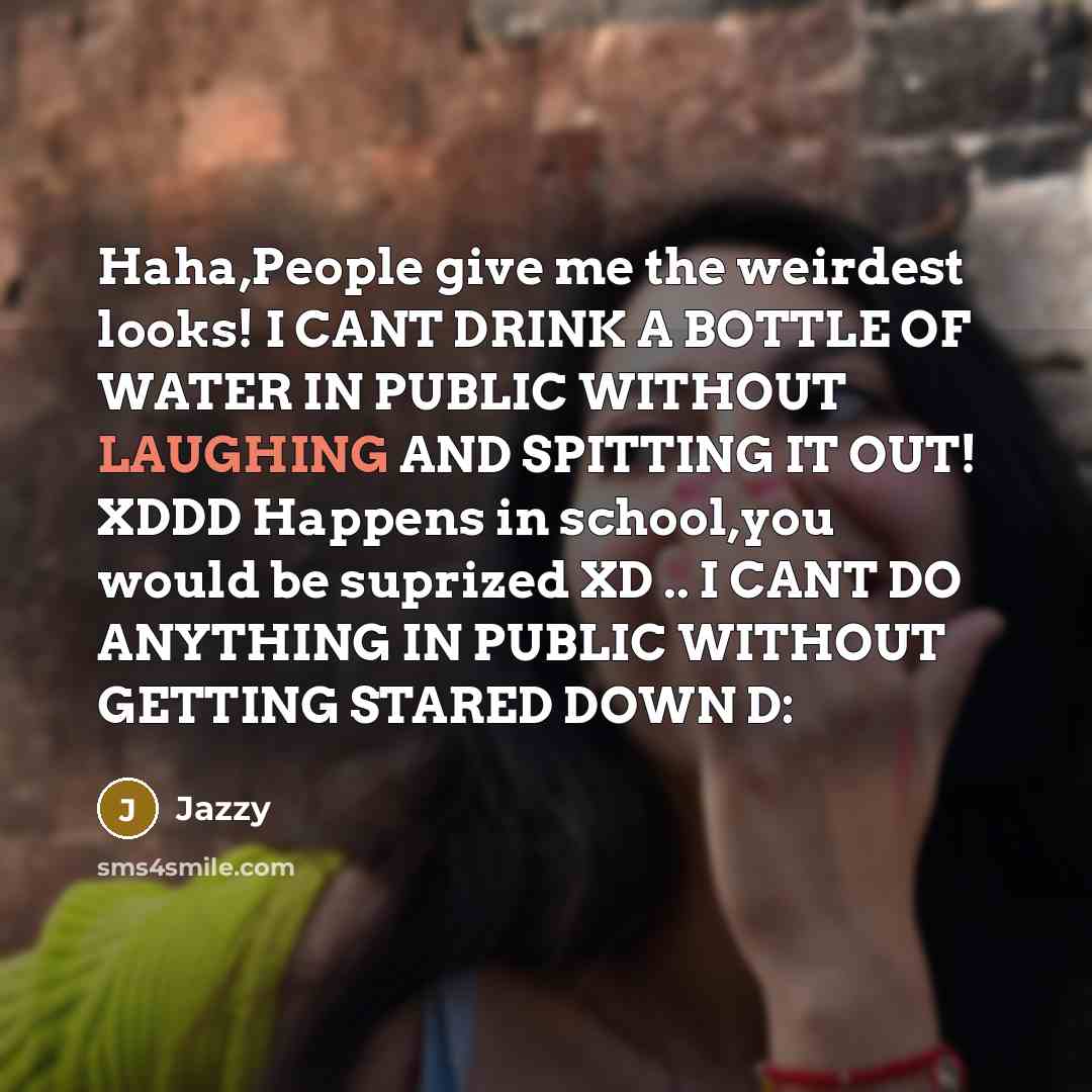 “Haha,People give me the weirdest looks! I CANT DRINK A BOTTLE OF WATER IN PUBLIC WITHOUT LAUGHING AND SPITTING IT OUT! XDDD Happens in school,you would be suprized XD .. I CANT DO ANYTHING IN PUBLIC WITHOUT GETTING STARED DOWN D:” quote by Jazzy