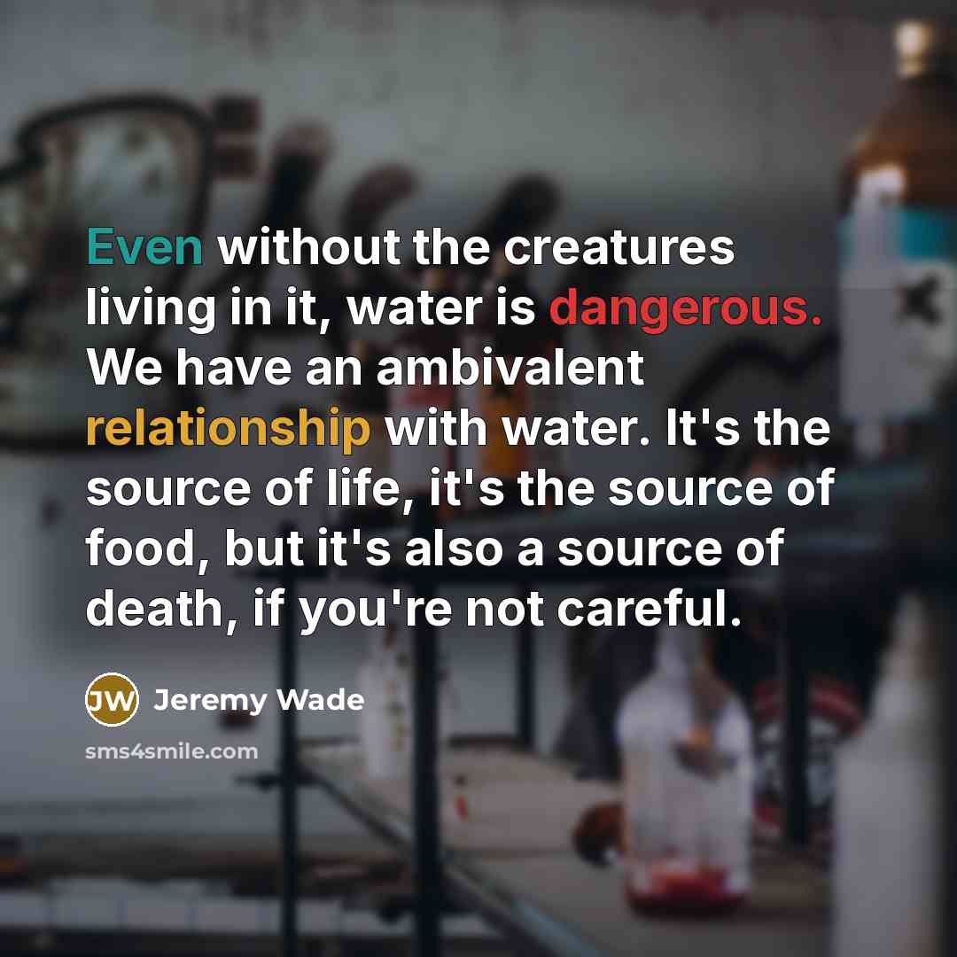 “Even without the creatures living in it, water is dangerous. We have an ambivalent relationship with water. It's the source of life, it's the source of food, but it's also a source of death, if you're not careful.” quote by Jeremy Wade