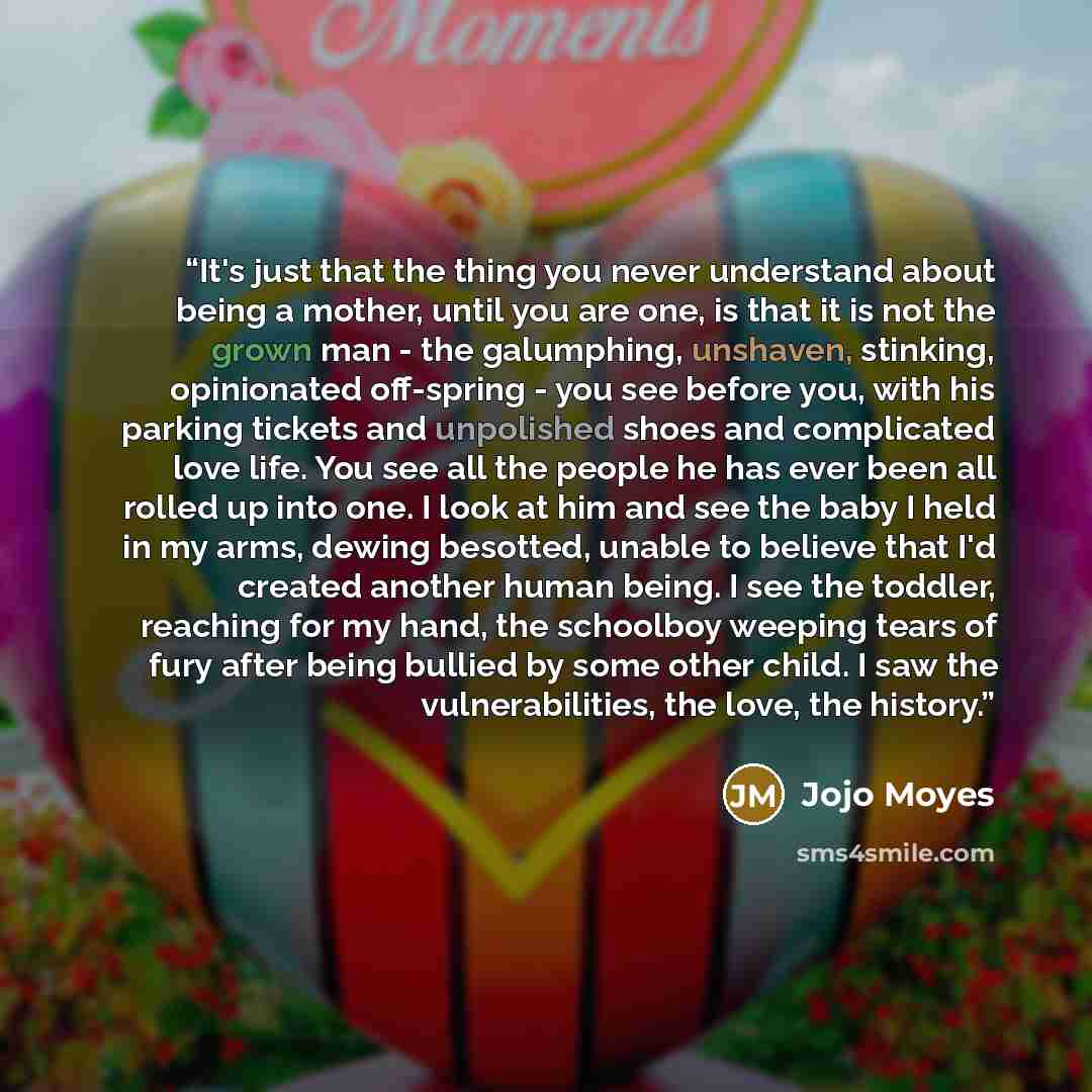 “It's just that the thing you never understand about being a mother, until you are one, is that it is not the grown man - the galumphing, unshaven, stinking, opinionated off-spring - you see before you, with his parking tickets and unpolished shoes and complicated love life. You see all the people…” quote by Jojo Moyes