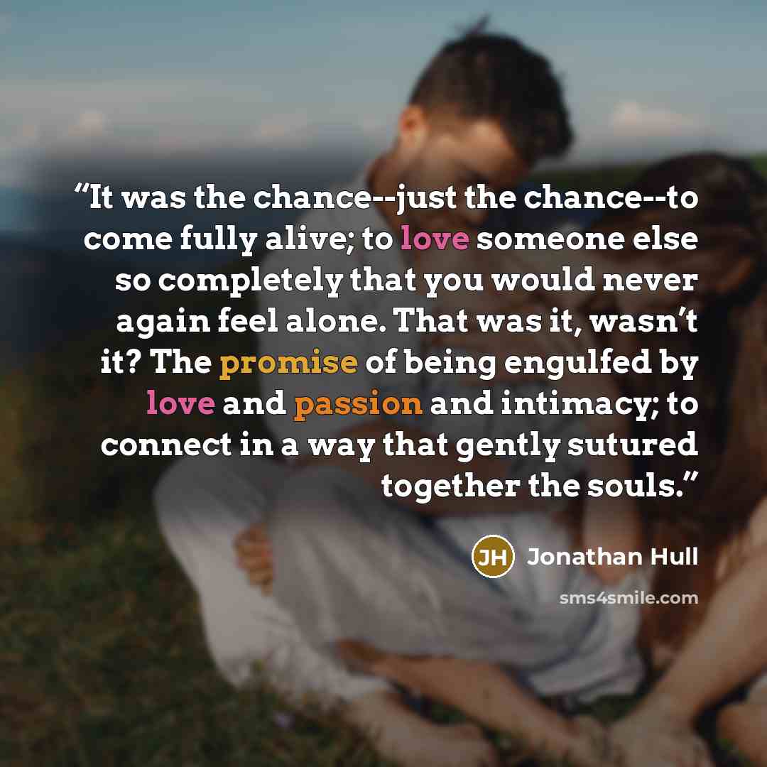 “It was the chance--just the chance--to come fully alive; to love someone else so completely that you would never again feel alone. That was it, wasn’t it? The promise of being engulfed by love and passion and intimacy; to connect in a way that gently sutured together the souls.” quote by Jonathan Hull