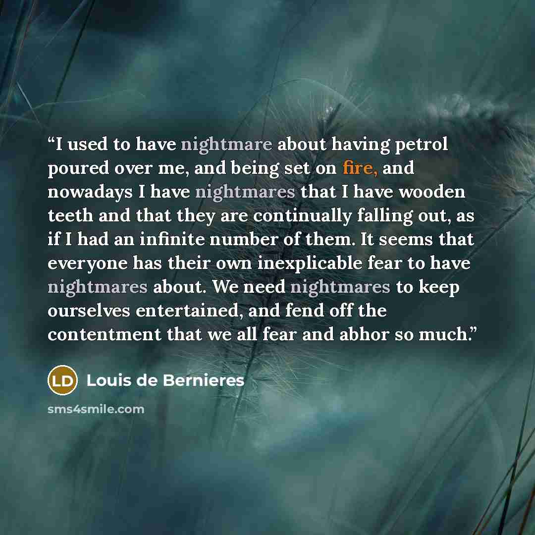 “I used to have nightmare about having petrol poured over me, and being set on fire, and nowadays I have nightmares that I have wooden teeth and that they are continually falling out, as if I had an infinite number of them. It seems that everyone has their own inexplicable fear to have nightmares…” quote by Louis de Bernieres