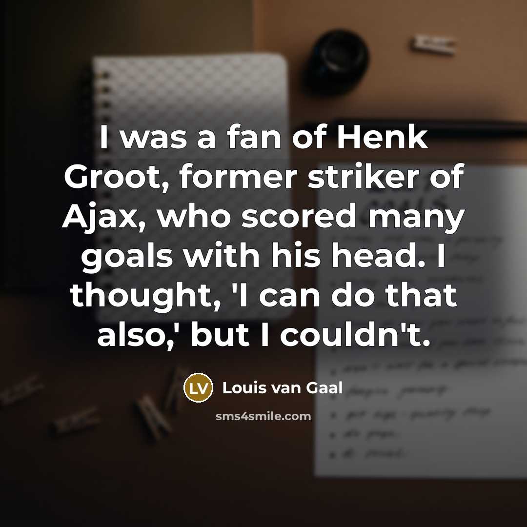 “I was a fan of Henk Groot, former striker of Ajax, who scored many goals with his head. I thought, 'I can do that also,' but I couldn't.” quote by Louis van Gaal