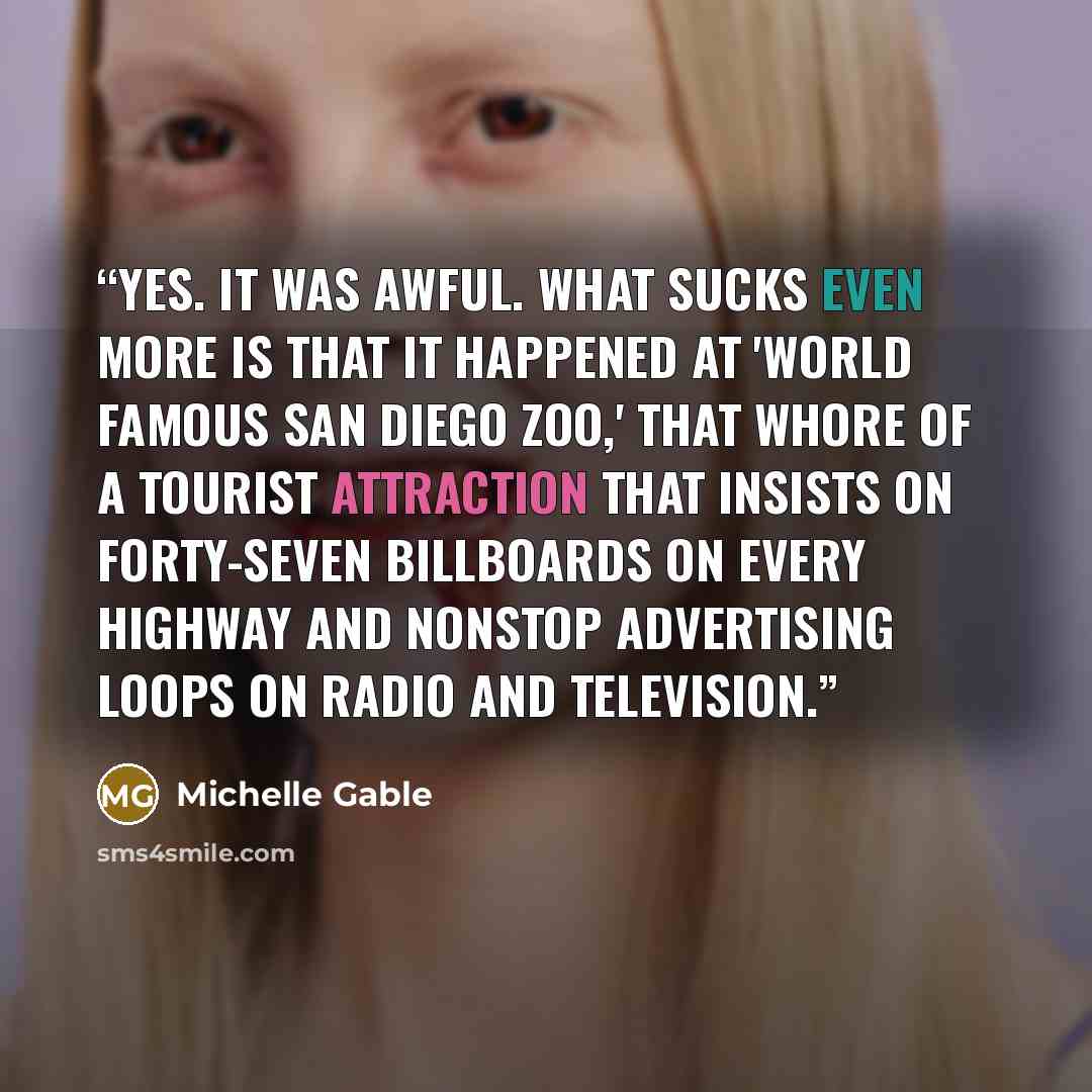 “Yes. It was awful. What sucks even more is that it happened at 'World Famous San Diego Zoo,' that whore of a tourist attraction that insists on forty-seven billboards on every highway and nonstop advertising loops on radio and television.” quote by Michelle Gable