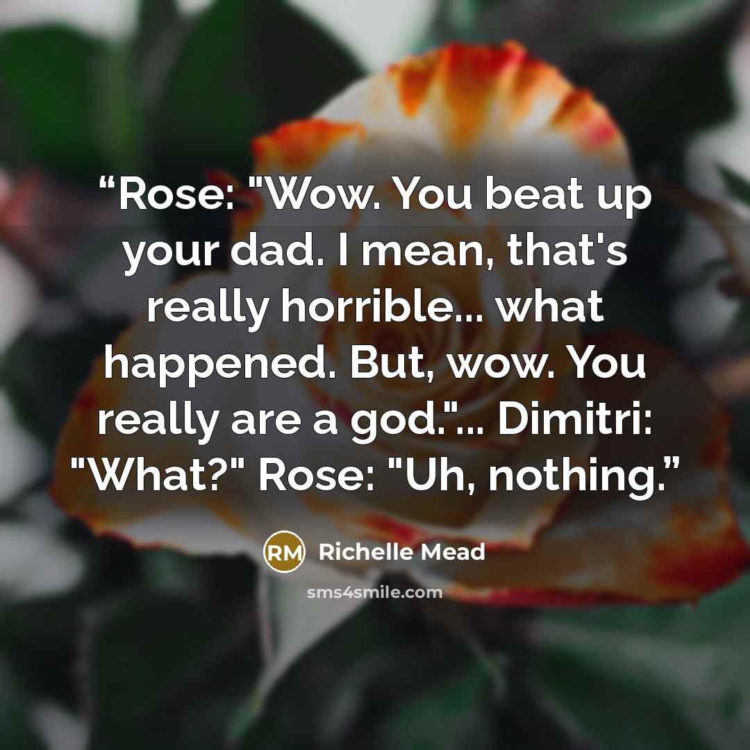 “Rose: "Wow. You beat up your dad. I mean, that's really horrible... what happened. But, wow. You really are a god."... Dimitri: "What?" Rose: "Uh, nothing.” quote by Richelle Mead