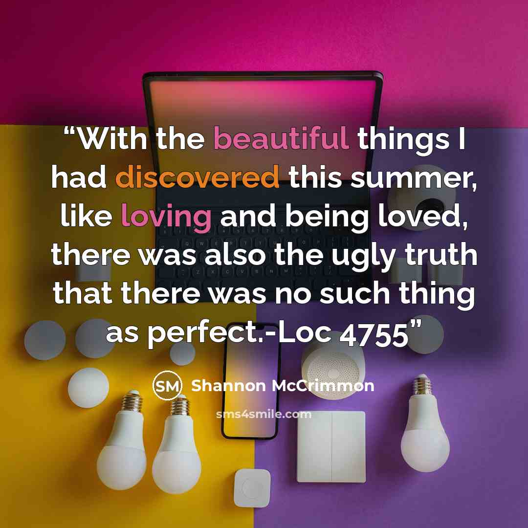 “With the beautiful things I had discovered this summer, like loving and being loved, there was also the ugly truth that there was no such thing as perfect.-Loc 4755” quote by Shannon McCrimmon