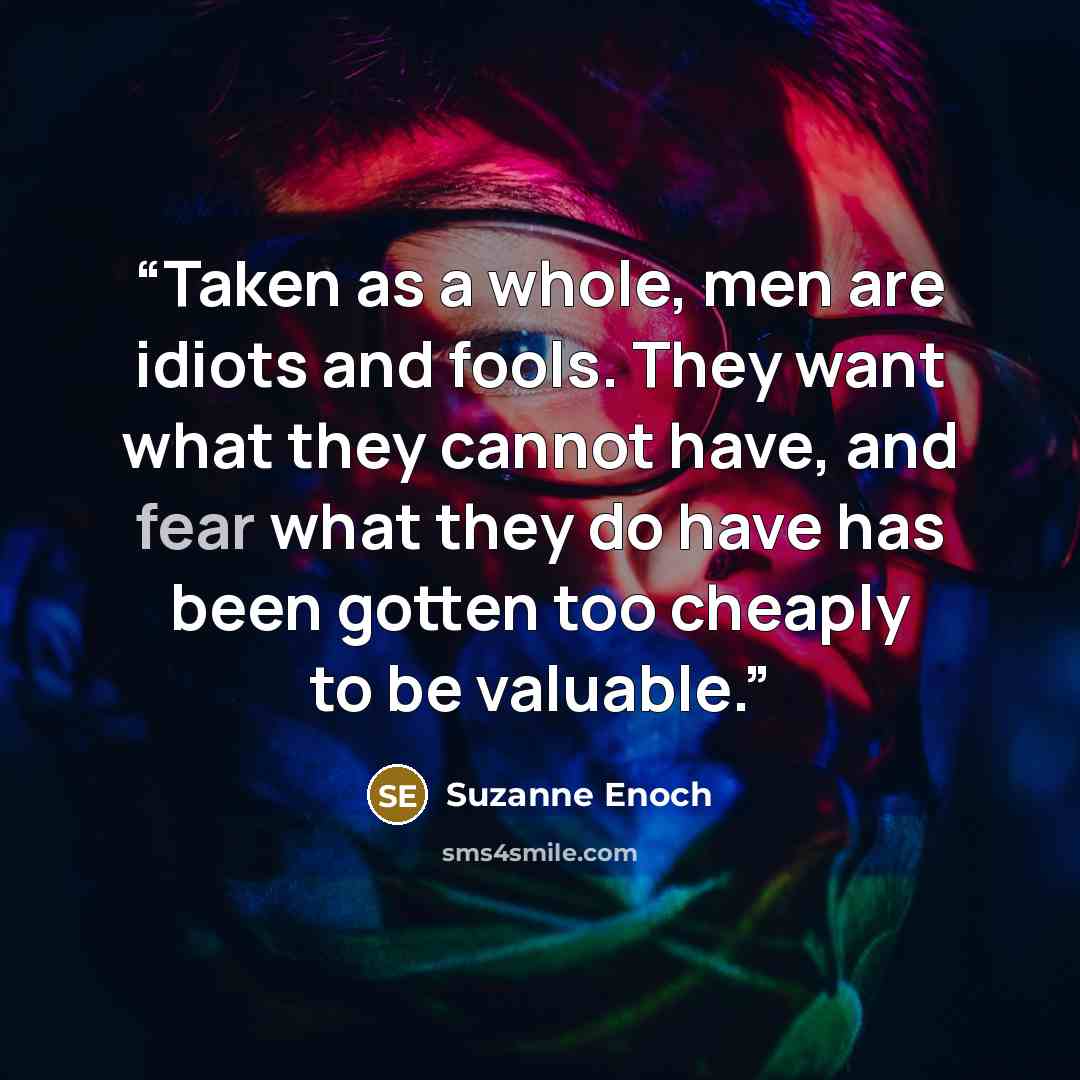 “Taken as a whole, men are idiots and fools. They want what they cannot have, and fear what they do have has been gotten too cheaply to be valuable.” quote by Suzanne Enoch