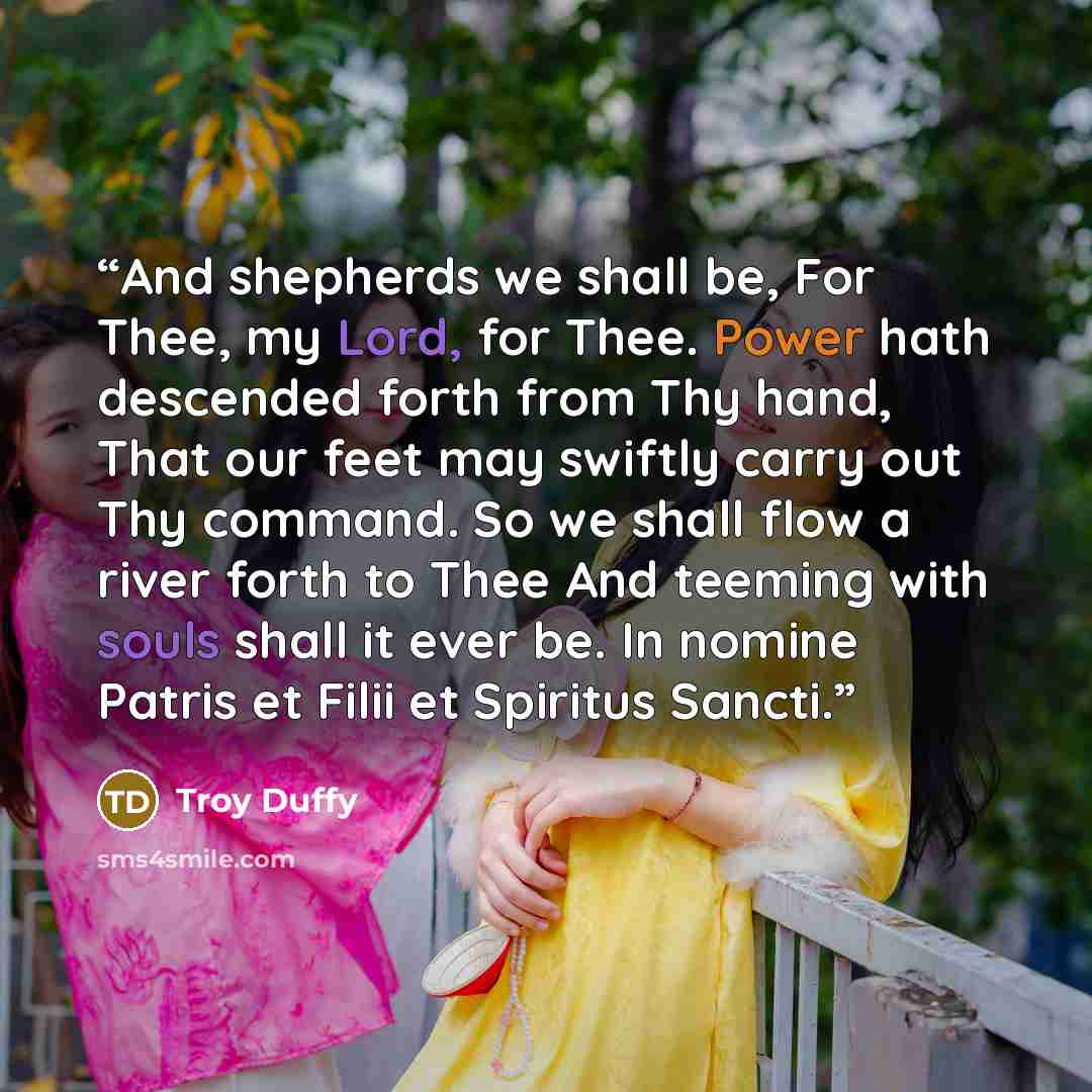 “And shepherds we shall be, For Thee, my Lord, for Thee. Power hath descended forth from Thy hand, That our feet may swiftly carry out Thy command. So we shall flow a river forth to Thee And teeming with souls shall it ever be. In nomine Patris et Filii et Spiritus Sancti.” quote by Troy Duffy