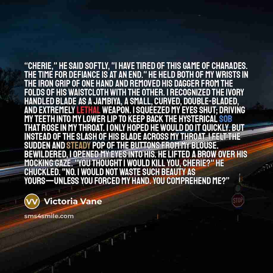 “Cherie," he said softly, "I have tired of this game of charades. The time for defiance is at an end." He held both of my wrists in the iron grip of one hand and removed his dagger from the folds of his waistcloth with the other. I recognized the ivory handled blade as a jambiya, a small, curved…” quote by Victoria Vane