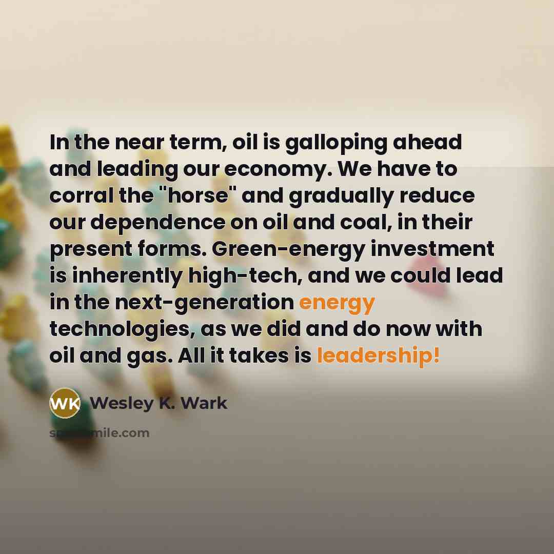 “In the near term, oil is galloping ahead and leading our economy. We have to corral the "horse" and gradually reduce our dependence on oil and coal, in their present forms. Green-energy investment is inherently high-tech, and we could lead in the next-generation energy technologies, as we did and…” quote by Wesley K. Wark