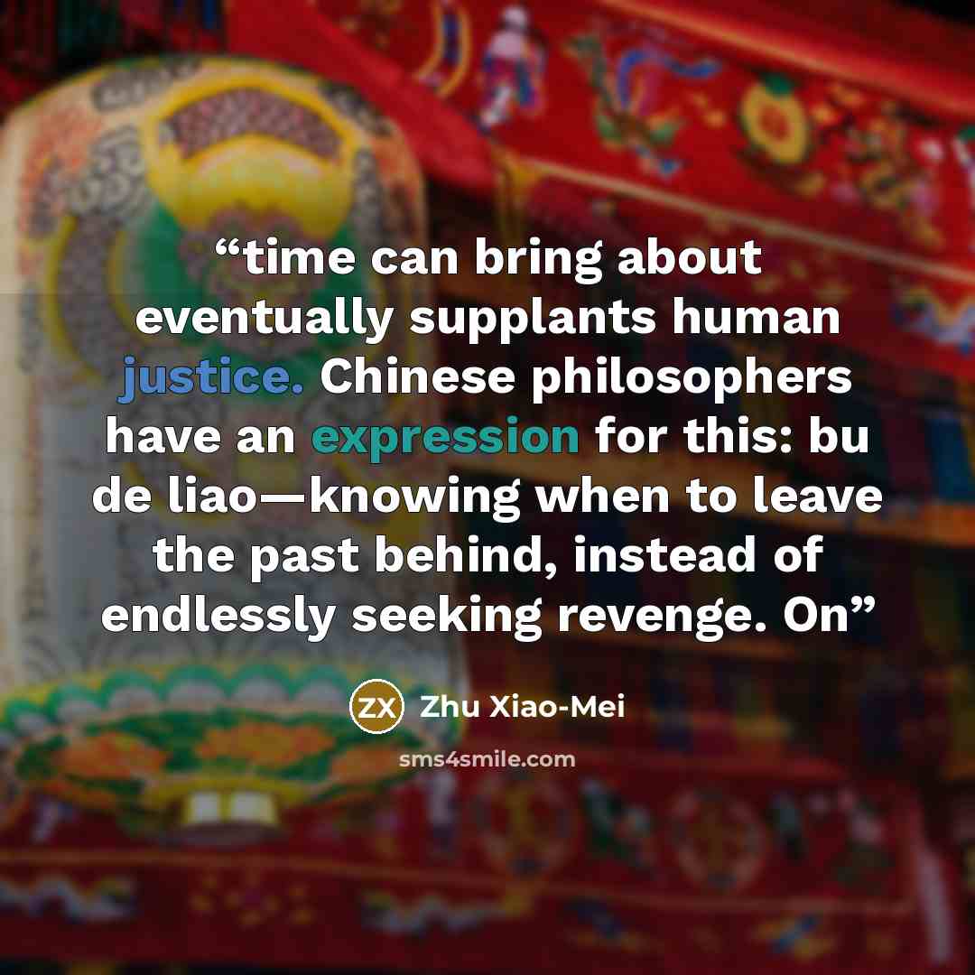 “time can bring about eventually supplants human justice. Chinese philosophers have an expression for this: bu de liao—knowing when to leave the past behind, instead of endlessly seeking revenge. On” quote by Zhu Xiao-Mei
