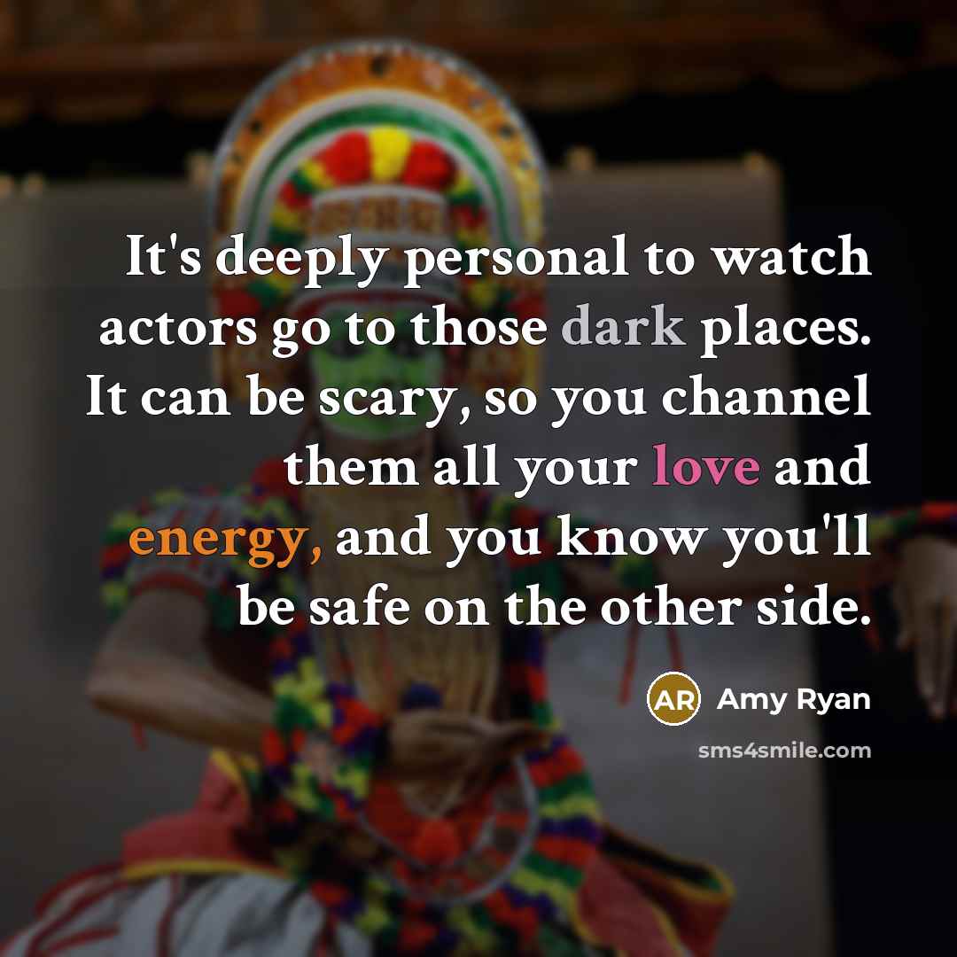 “It's deeply personal to watch actors go to those dark places. It can be scary, so you channel them all your love and energy, and you know you'll be safe on the other side.” quote by Amy Ryan