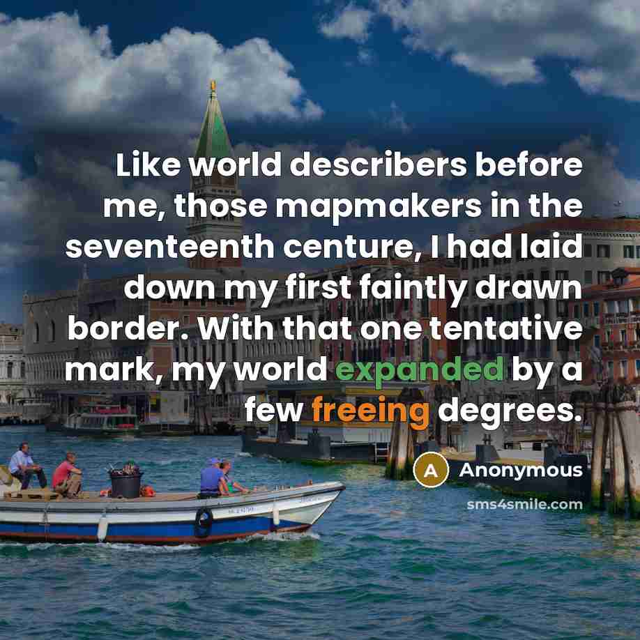“Like world describers before me, those mapmakers in the seventeenth centure, I had laid down my first faintly drawn border. With that one tentative mark, my world expanded by a few freeing degrees.” quote by Anonymous