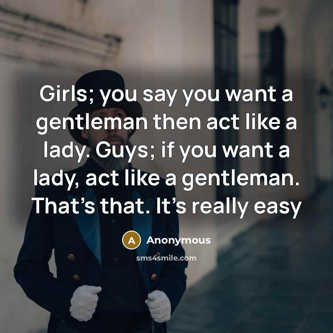 “Girls; you say you want a gentleman then act like a lady. Guys; if you want a lady, act like a gentleman. That's that. It's really easy” quote by Anonymous