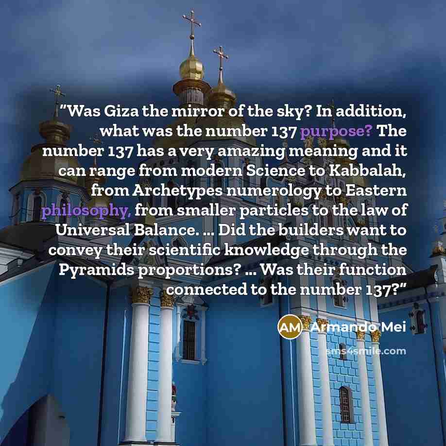 “Was Giza the mirror of the sky? In addition, what was the number 137 purpose? The number 137 has a very amazing meaning and it can range from modern Science to Kabbalah, from Archetypes numerology to Eastern philosophy, from smaller particles to the law of Universal Balance. ... Did the builders…” quote by Armando Mei
