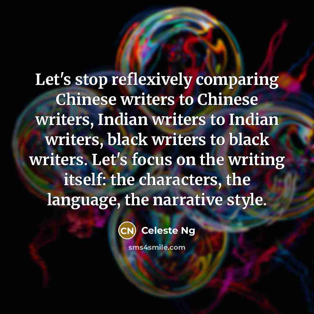 “Let's stop reflexively comparing Chinese writers to Chinese writers, Indian writers to Indian writers, black writers to black writers. Let's focus on the writing itself: the characters, the language, the narrative style.” quote by Celeste Ng