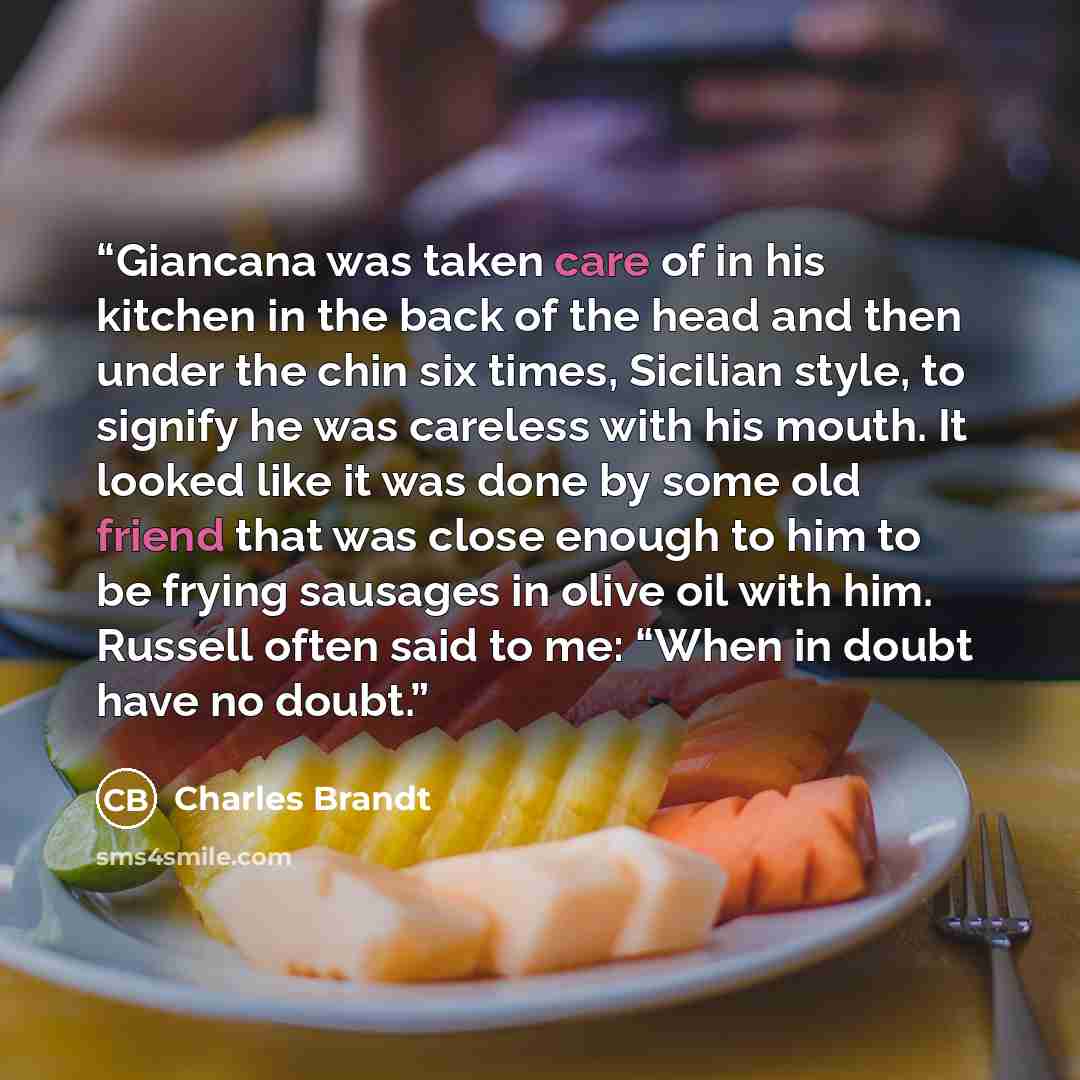 “Giancana was taken care of in his kitchen in the back of the head and then under the chin six times, Sicilian style, to signify he was careless with his mouth. It looked like it was done by some old friend that was close enough to him to be frying sausages in olive oil with him. Russell often said…” quote by Charles Brandt