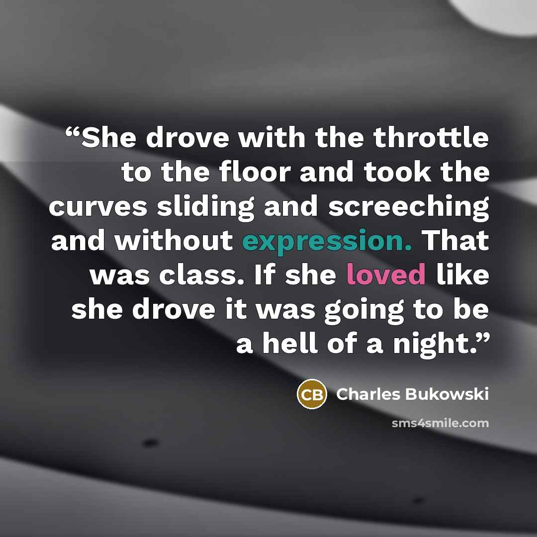 “She drove with the throttle to the floor and took the curves sliding and screeching and without expression. That was class. If she loved like she drove it was going to be a hell of a night.” quote by Charles Bukowski