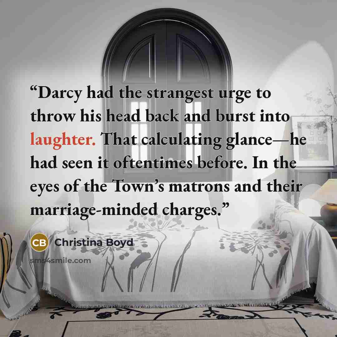“Darcy had the strangest urge to throw his head back and burst into laughter. That calculating glance—he had seen it oftentimes before. In the eyes of the Town’s matrons and their marriage-minded charges.” quote by Christina Boyd