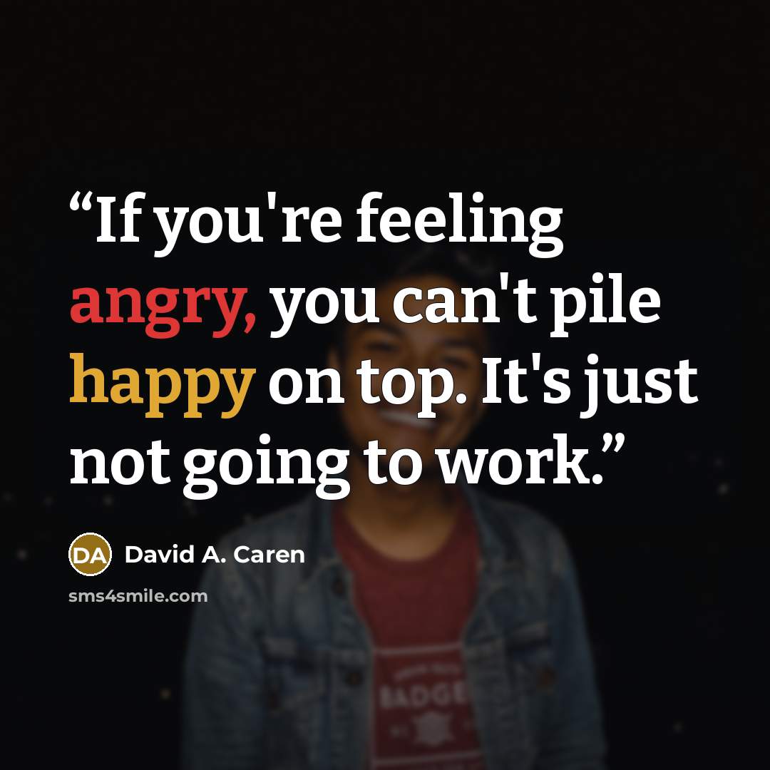 “If you're feeling angry, you can't pile happy on top. It's just not going to work.” quote by David A. Caren