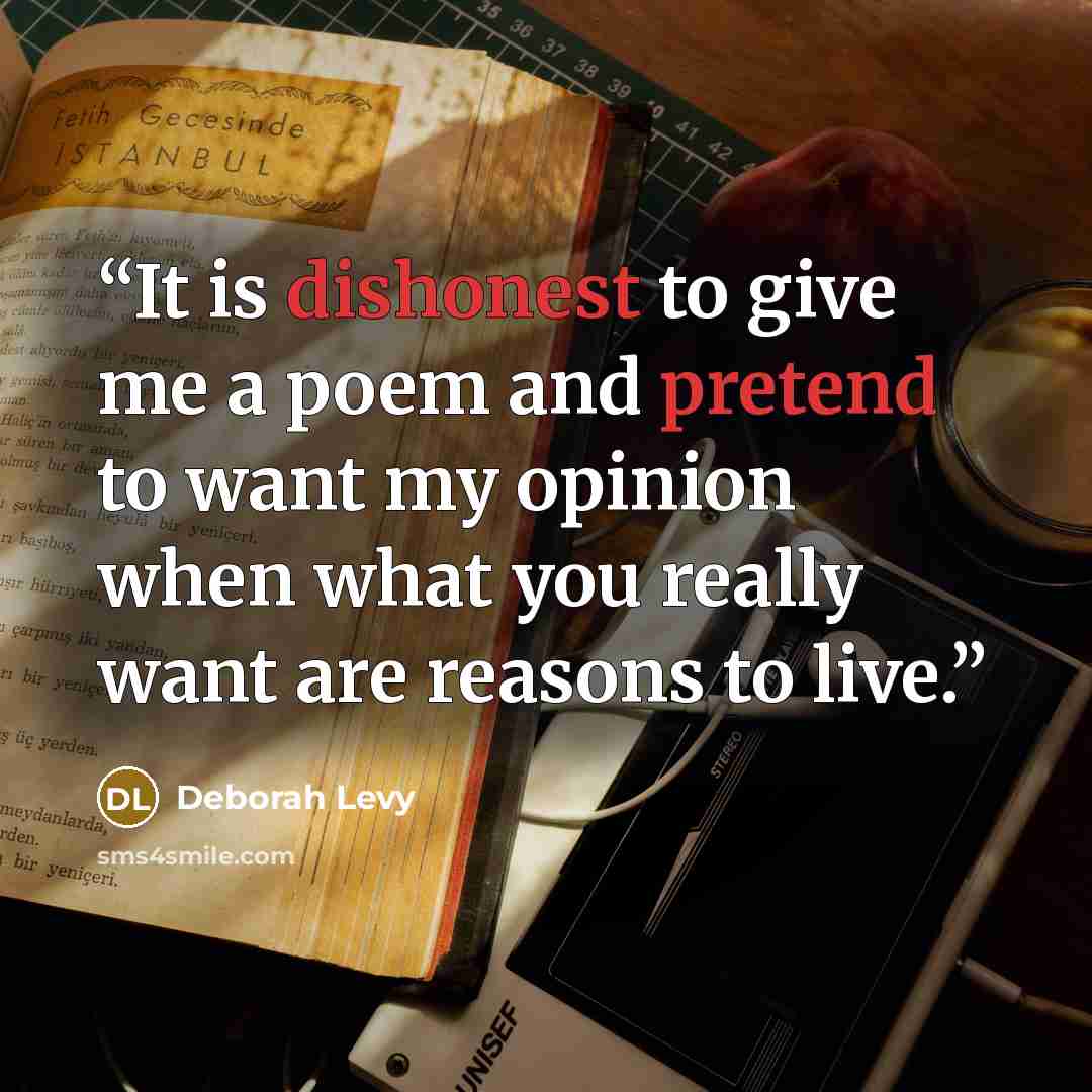 “It is dishonest to give me a poem and pretend to want my opinion when what you really want are reasons to live.” quote by Deborah Levy