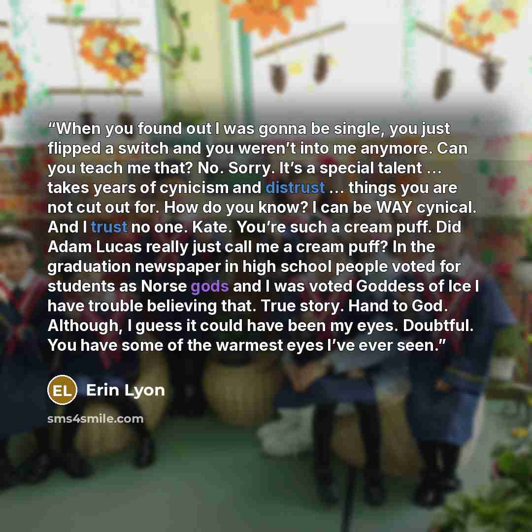 “When you found out I was gonna be single, you just flipped a switch and you weren’t into me anymore. Can you teach me that? No. Sorry. It’s a special talent … takes years of cynicism and distrust … things you are not cut out for. How do you know? I can be WAY cynical. And I trust no one. Kate…” quote by Erin Lyon