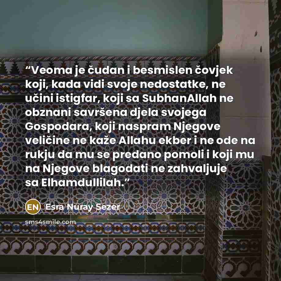 “Veoma je čudan i besmislen čovjek koji, kada vidi svoje nedostatke, ne učini istigfar, koji sa SubhanAllah ne obznani savršena djela svojega Gospodara, koji naspram Njegove veličine ne kaže Allahu ekber i ne ode na rukju da mu se predano pomoli i koji mu na Njegove blagodati ne zahvaljuje sa…” quote by Esra Nuray Sezer