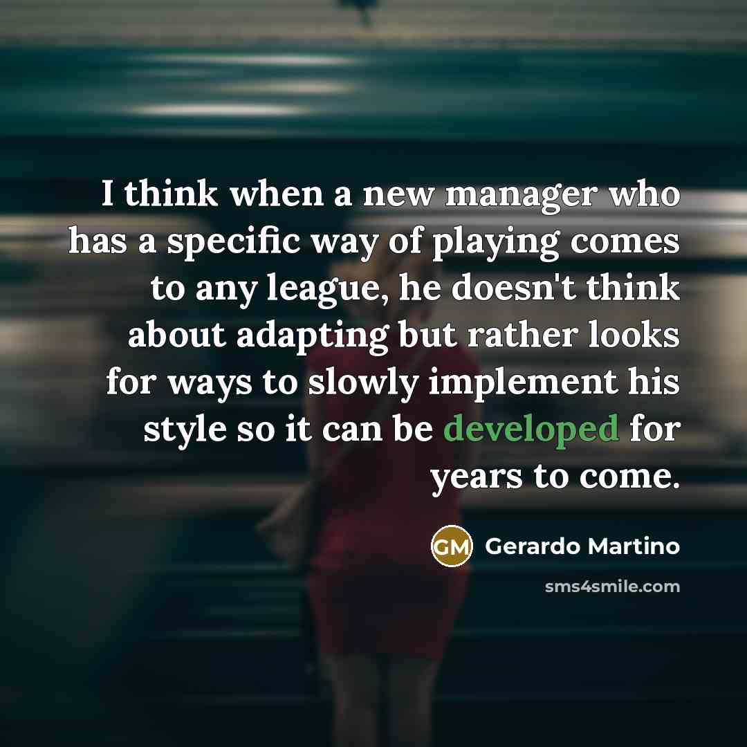 “I think when a new manager who has a specific way of playing comes to any league, he doesn't think about adapting but rather looks for ways to slowly implement his style so it can be developed for years to come.” quote by Gerardo Martino