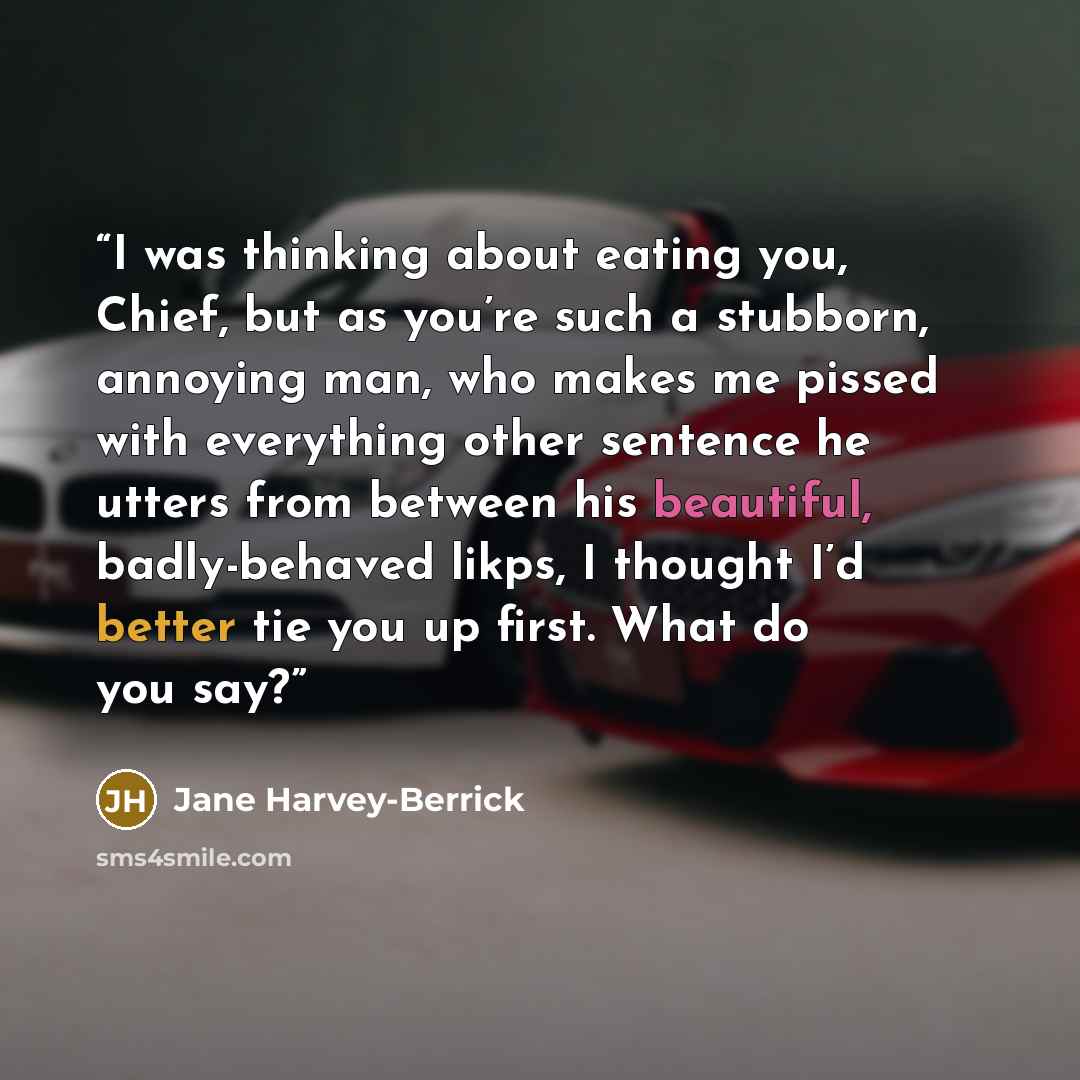 “I was thinking about eating you, Chief, but as you’re such a stubborn, annoying man, who makes me pissed with everything other sentence he utters from between his beautiful, badly-behaved likps, I thought I’d better tie you up first. What do you say?” quote by Jane Harvey-Berrick