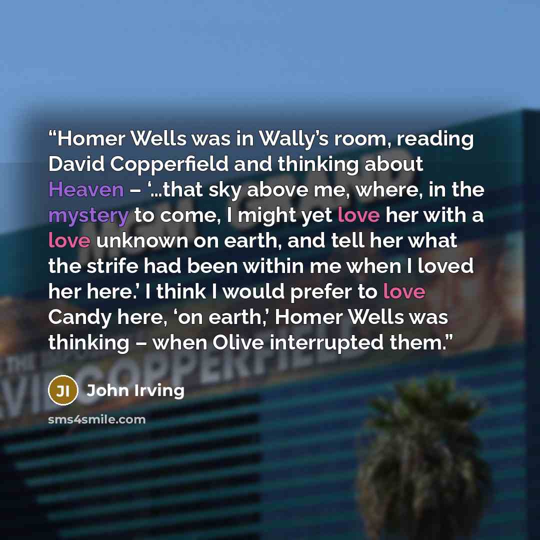 “Homer Wells was in Wally’s room, reading David Copperfield and thinking about Heaven – ‘…that sky above me, where, in the mystery to come, I might yet love her with a love unknown on earth, and tell her what the strife had been within me when I loved her here.’ I think I would prefer to love Candy…” quote by John Irving