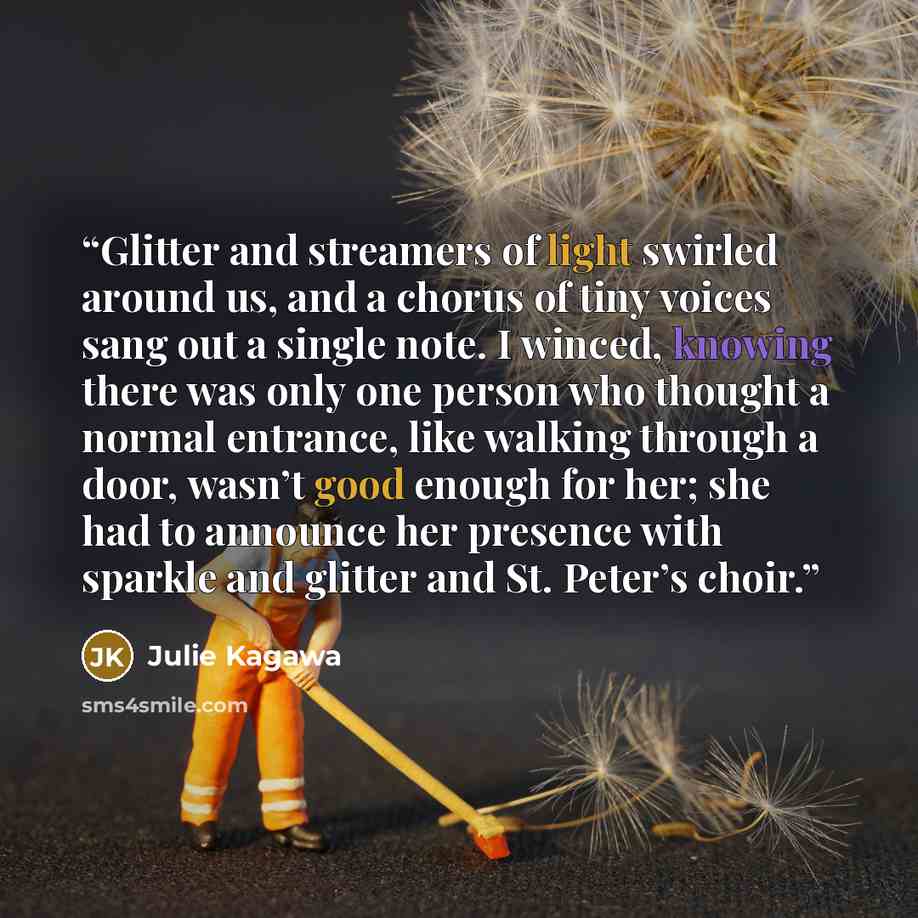 “Glitter and streamers of light swirled around us, and a chorus of tiny voices sang out a single note. I winced, knowing there was only one person who thought a normal entrance, like walking through a door, wasn’t good enough for her; she had to announce her presence with sparkle and glitter and…” quote by Julie Kagawa