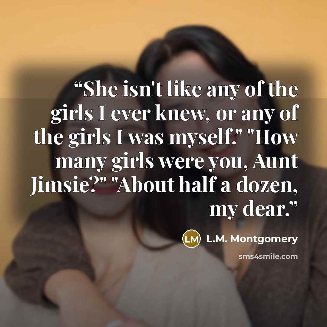 “She isn't like any of the girls I ever knew, or any of the girls I was myself." "How many girls were you, Aunt Jimsie?" "About half a dozen, my dear.” quote by L.M. Montgomery