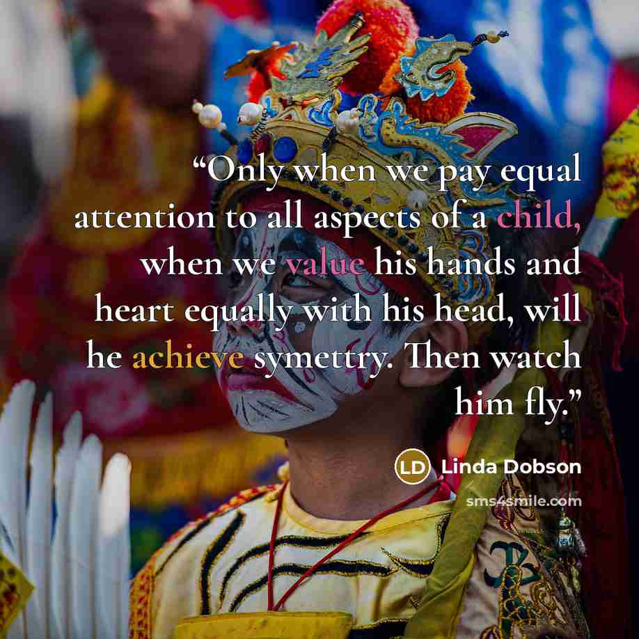 “Only when we pay equal attention to all aspects of a child, when we value his hands and heart equally with his head, will he achieve symettry. Then watch him fly.” quote by Linda Dobson