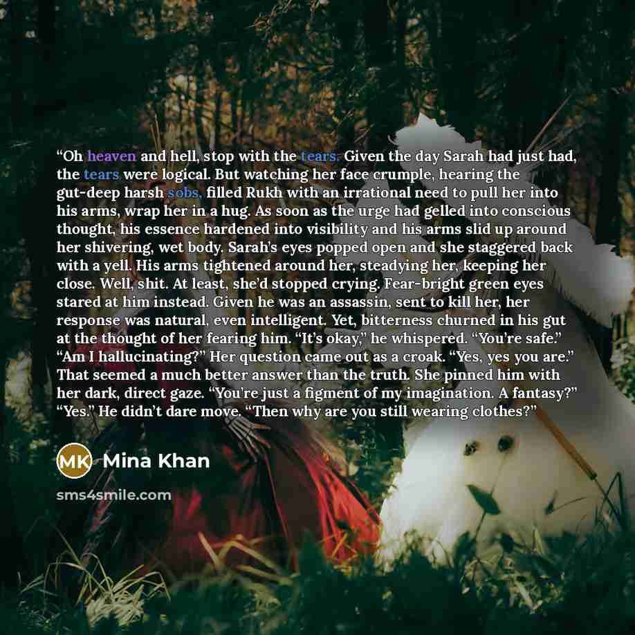 “Oh heaven and hell, stop with the tears. Given the day Sarah had just had, the tears were logical. But watching her face crumple, hearing the gut-deep harsh sobs, filled Rukh with an irrational need to pull her into his arms, wrap her in a hug. As soon as the urge had gelled into conscious…” quote by Mina Khan