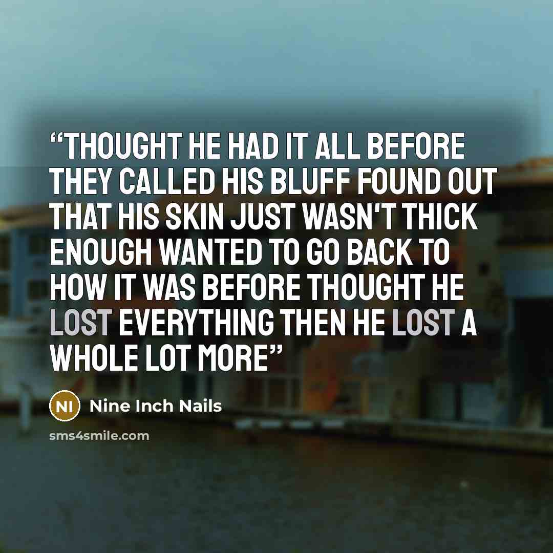 “Thought he had it all before they called his bluff Found out that his skin just wasn't thick enough Wanted to go back to how it was before Thought he lost everything Then he lost a whole lot more” quote by Nine Inch Nails