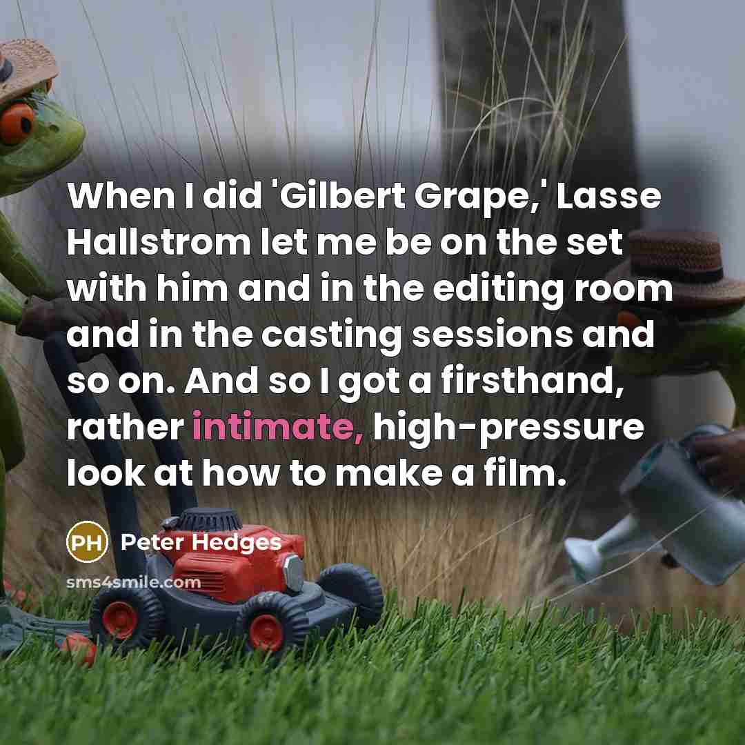 “When I did 'Gilbert Grape,' Lasse Hallstrom let me be on the set with him and in the editing room and in the casting sessions and so on. And so I got a firsthand, rather intimate, high-pressure look at how to make a film.” quote by Peter Hedges