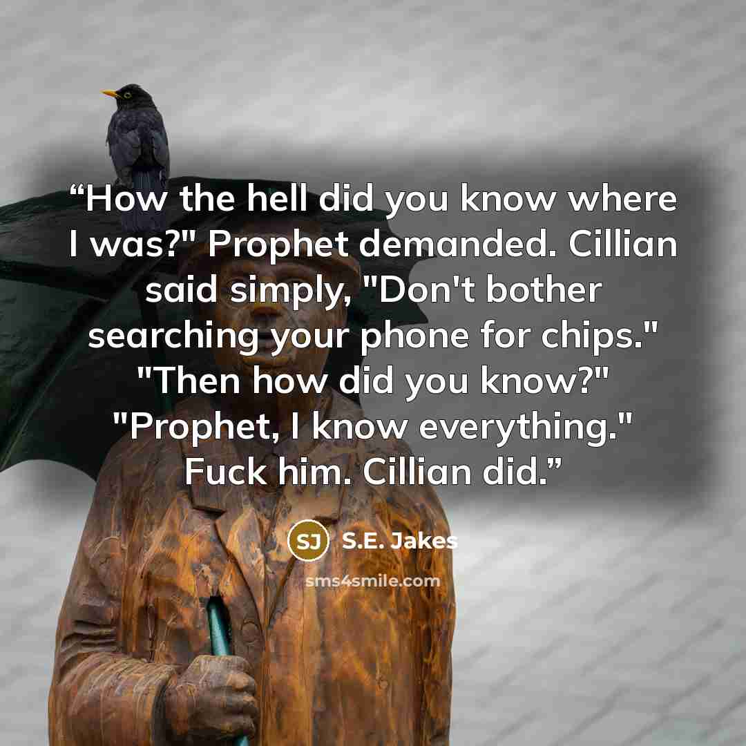 “How the hell did you know where I was?" Prophet demanded. Cillian said simply, "Don't bother searching your phone for chips." "Then how did you know?" "Prophet, I know everything." Fuck him. Cillian did.” quote by S.E. Jakes
