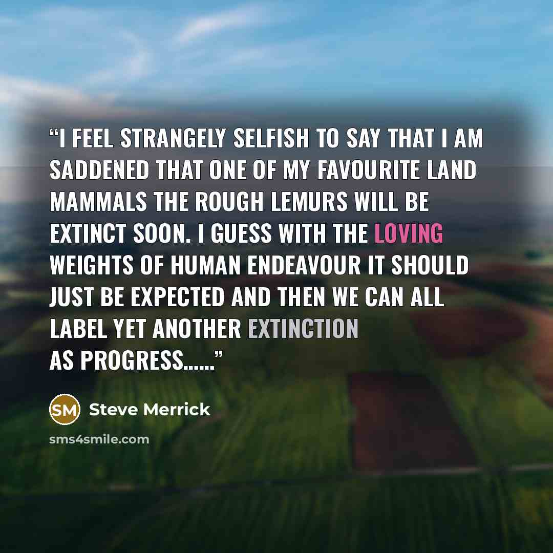 “I feel strangely selfish to say that I am saddened that one of my favourite land mammals the rough Lemurs will be extinct soon. I guess with the loving weights of human endeavour it should just be expected and then we can all label yet another extinction as progress……” quote by Steve Merrick