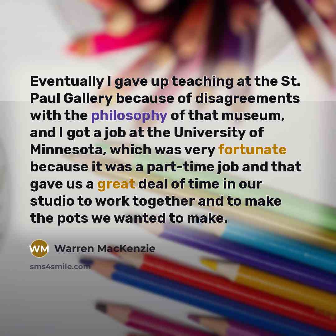 “Eventually I gave up teaching at the St. Paul Gallery because of disagreements with the philosophy of that museum, and I got a job at the University of Minnesota, which was very fortunate because it was a part-time job and that gave us a great deal of time in our studio to work together and to…” quote by Warren MacKenzie