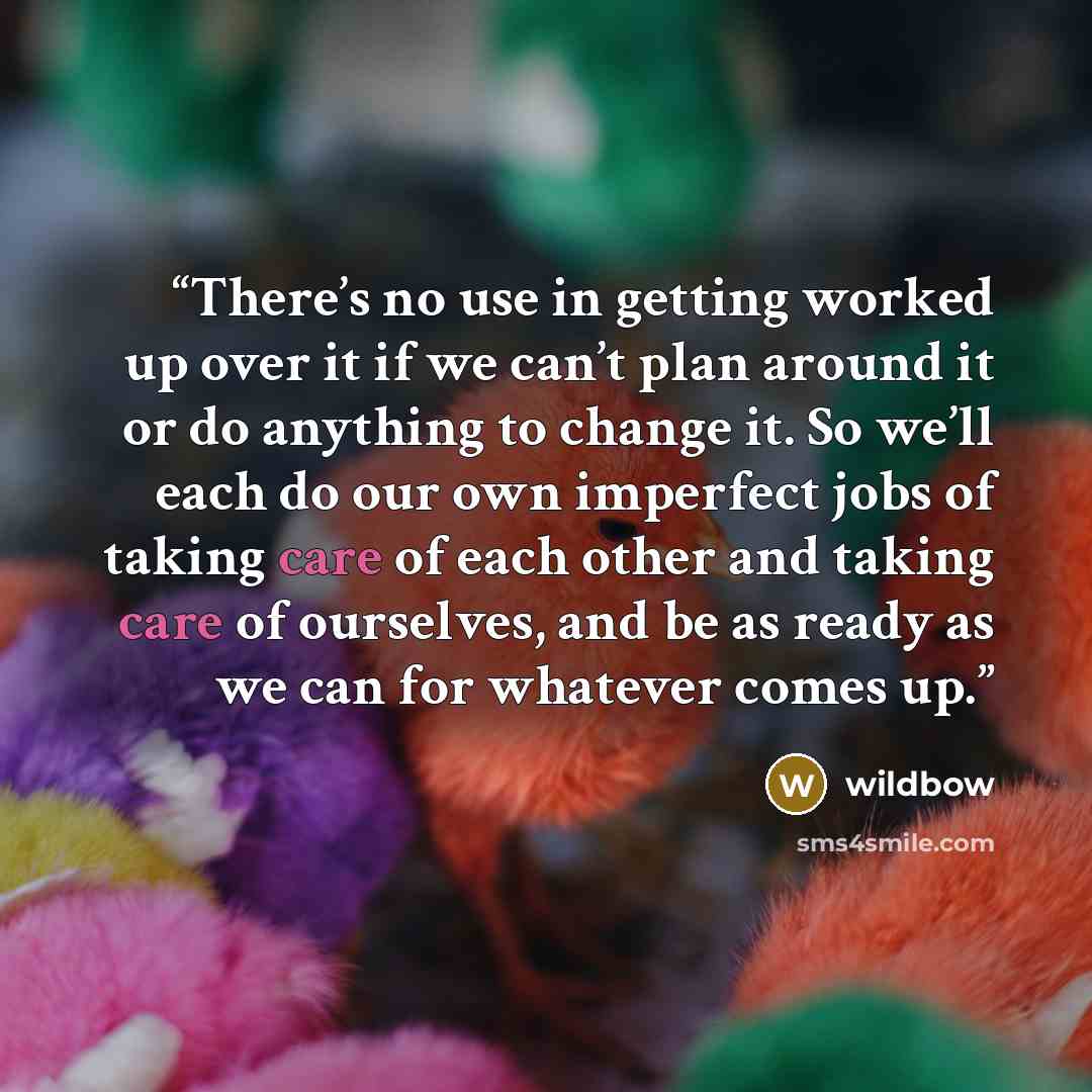 “There’s no use in getting worked up over it if we can’t plan around it or do anything to change it. So we’ll each do our own imperfect jobs of taking care of each other and taking care of ourselves, and be as ready as we can for whatever comes up.” quote by wildbow