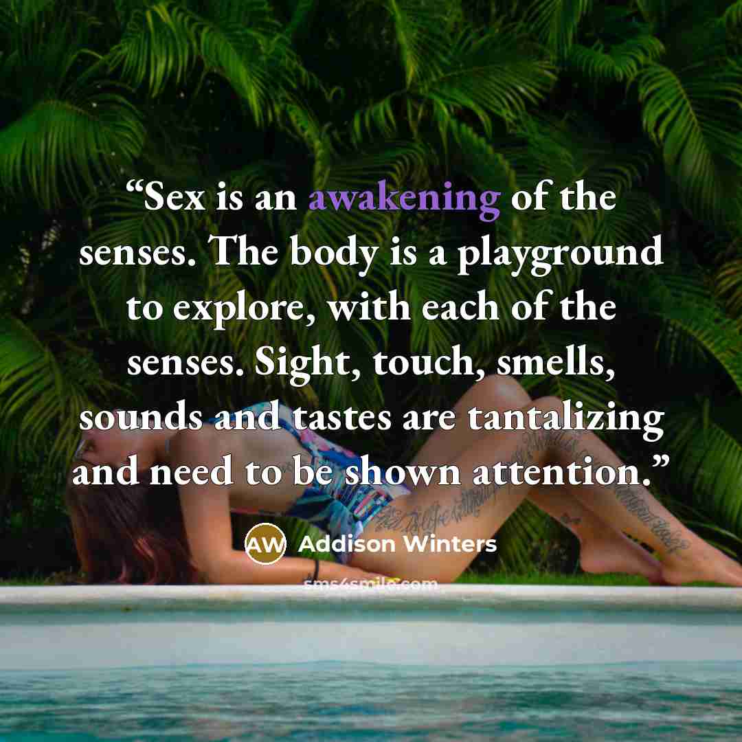 “Sex is an awakening of the senses. The body is a playground to explore, with each of the senses. Sight, touch, smells, sounds and tastes are tantalizing and need to be shown attention.” quote by Addison Winters
