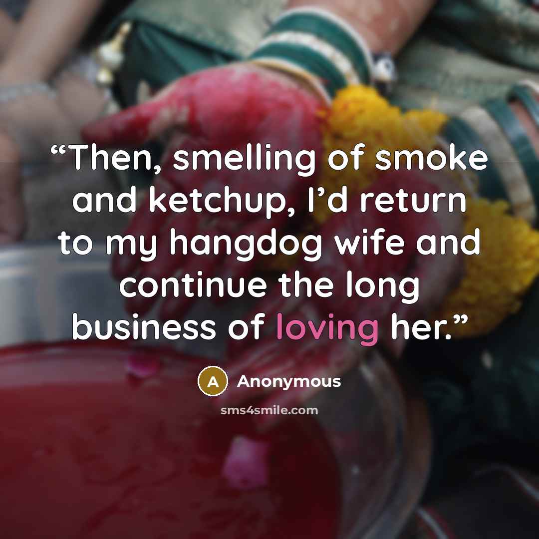 “Then, smelling of smoke and ketchup, I’d return to my hangdog wife and continue the long business of loving her.” quote by Anonymous