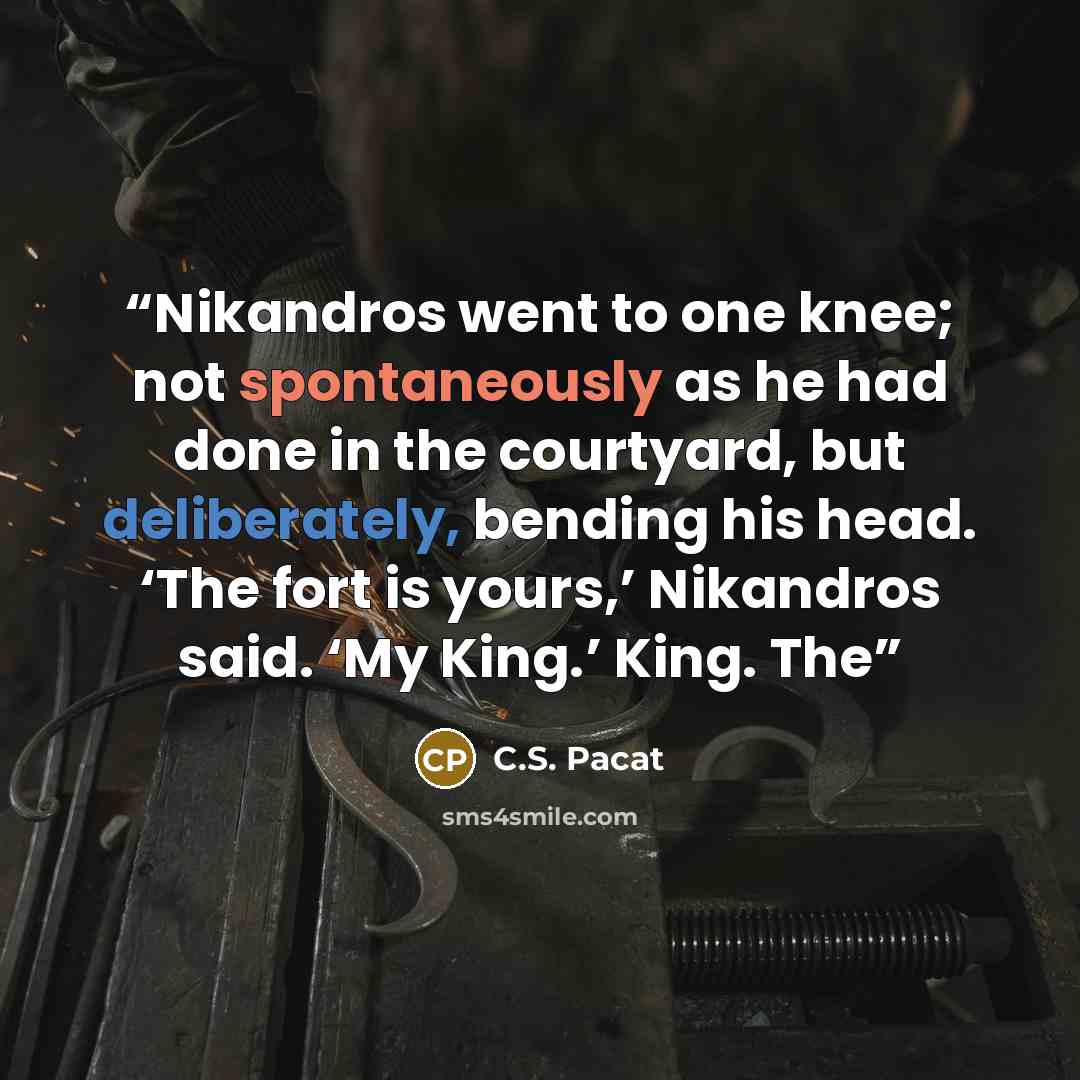 “Nikandros went to one knee; not spontaneously as he had done in the courtyard, but deliberately, bending his head. ‘The fort is yours,’ Nikandros said. ‘My King.’ King. The” quote by C.S. Pacat