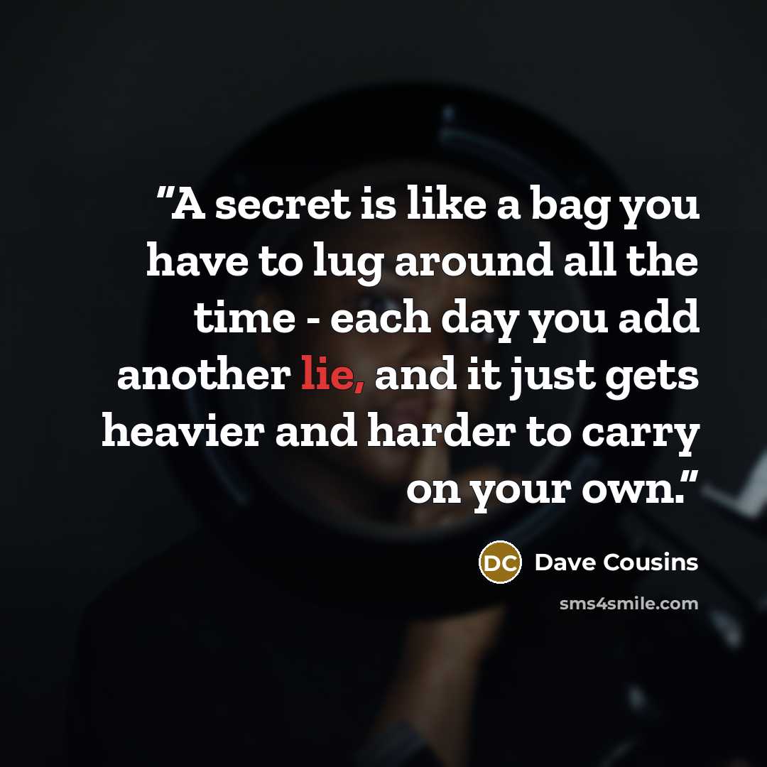 “A secret is like a bag you have to lug around all the time - each day you add another lie, and it just gets heavier and harder to carry on your own.” quote by Dave Cousins