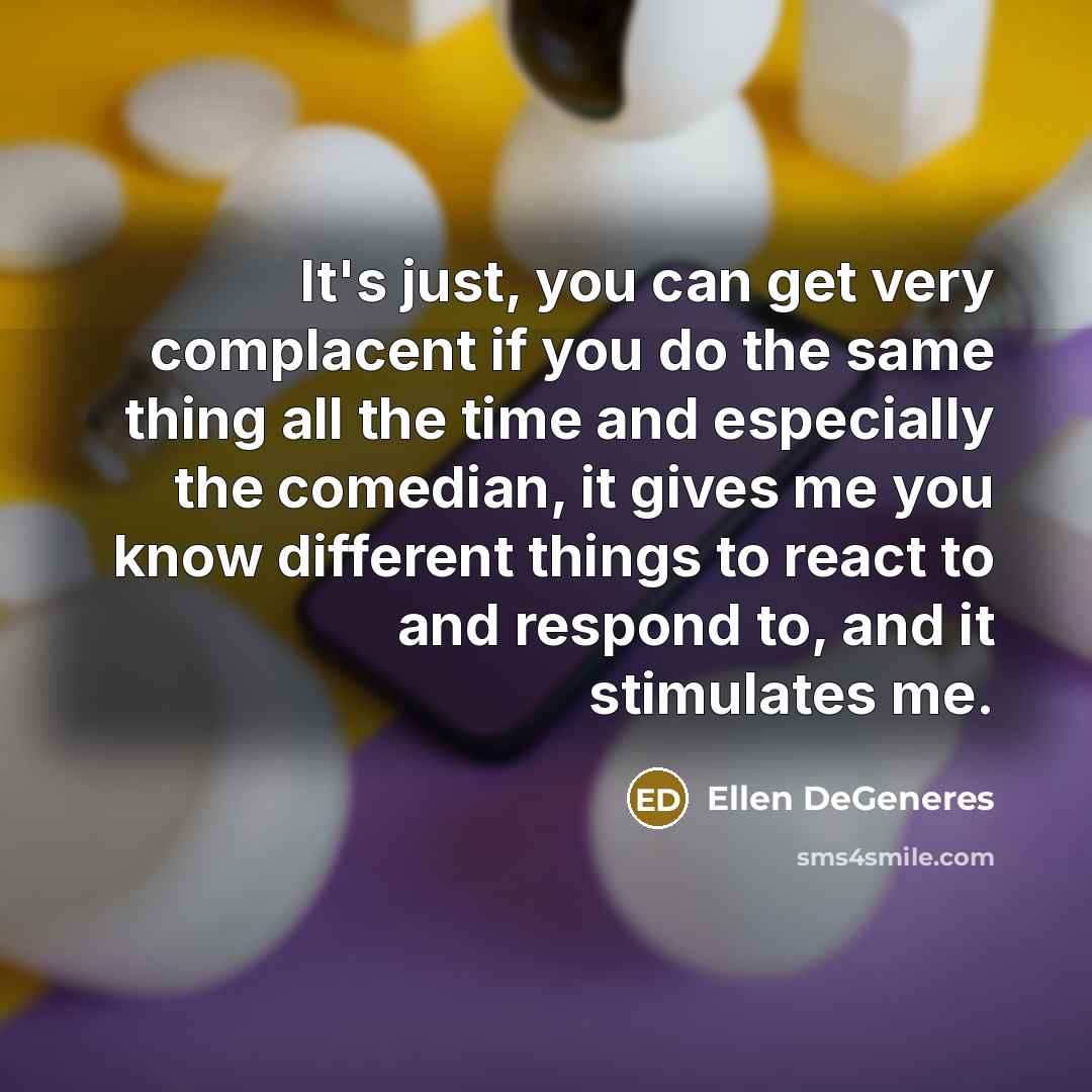 “It's just, you can get very complacent if you do the same thing all the time and especially the comedian, it gives me you know different things to react to and respond to, and it stimulates me.” quote by Ellen DeGeneres