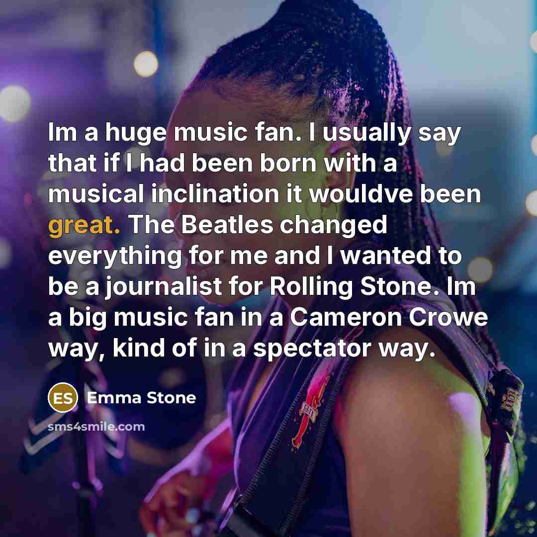 “Im a huge music fan. I usually say that if I had been born with a musical inclination it wouldve been great. The Beatles changed everything for me and I wanted to be a journalist for Rolling Stone. Im a big music fan in a Cameron Crowe way, kind of in a spectator way.” quote by Emma Stone