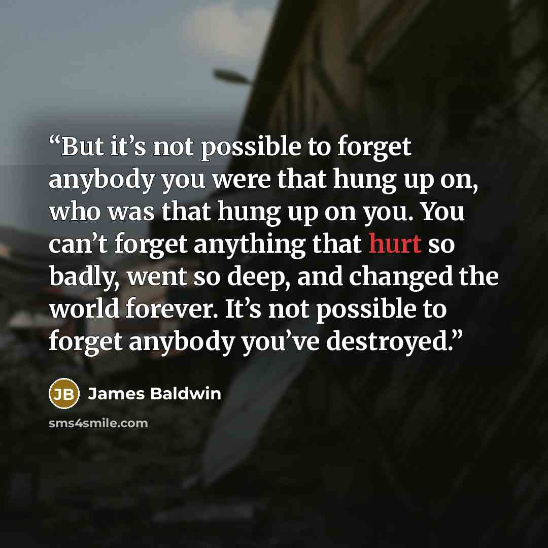 “But it’s not possible to forget anybody you were that hung up on, who was that hung up on you. You can’t forget anything that hurt so badly, went so deep, and changed the world forever. It’s not possible to forget anybody you’ve destroyed.” quote by James Baldwin