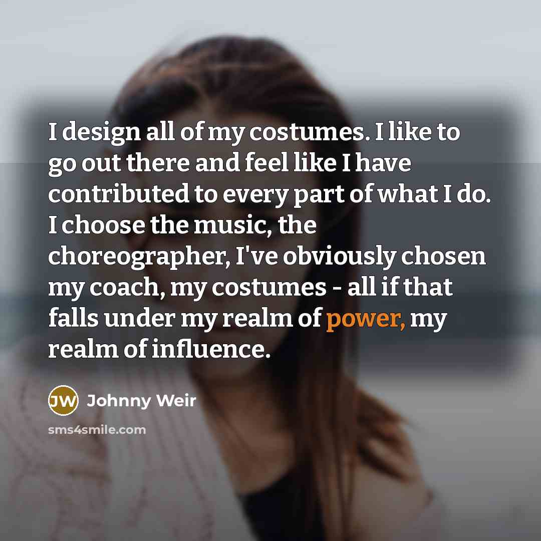 “I design all of my costumes. I like to go out there and feel like I have contributed to every part of what I do. I choose the music, the choreographer, I've obviously chosen my coach, my costumes - all if that falls under my realm of power, my realm of influence.” quote by Johnny Weir