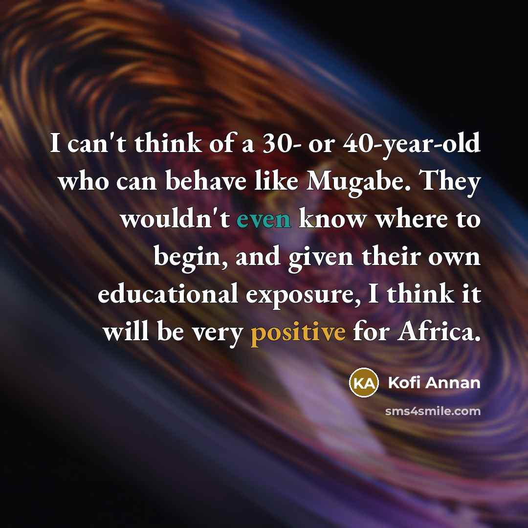 “I can't think of a 30- or 40-year-old who can behave like Mugabe. They wouldn't even know where to begin, and given their own educational exposure, I think it will be very positive for Africa.” quote by Kofi Annan