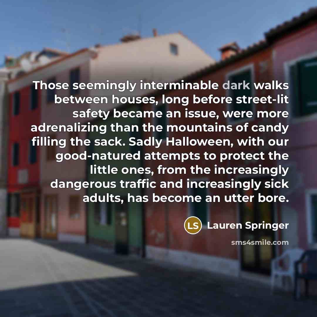 “Those seemingly interminable dark walks between houses, long before street-lit safety became an issue, were more adrenalizing than the mountains of candy filling the sack. Sadly Halloween, with our good-natured attempts to protect the little ones, from the increasingly dangerous traffic and…” quote by Lauren Springer