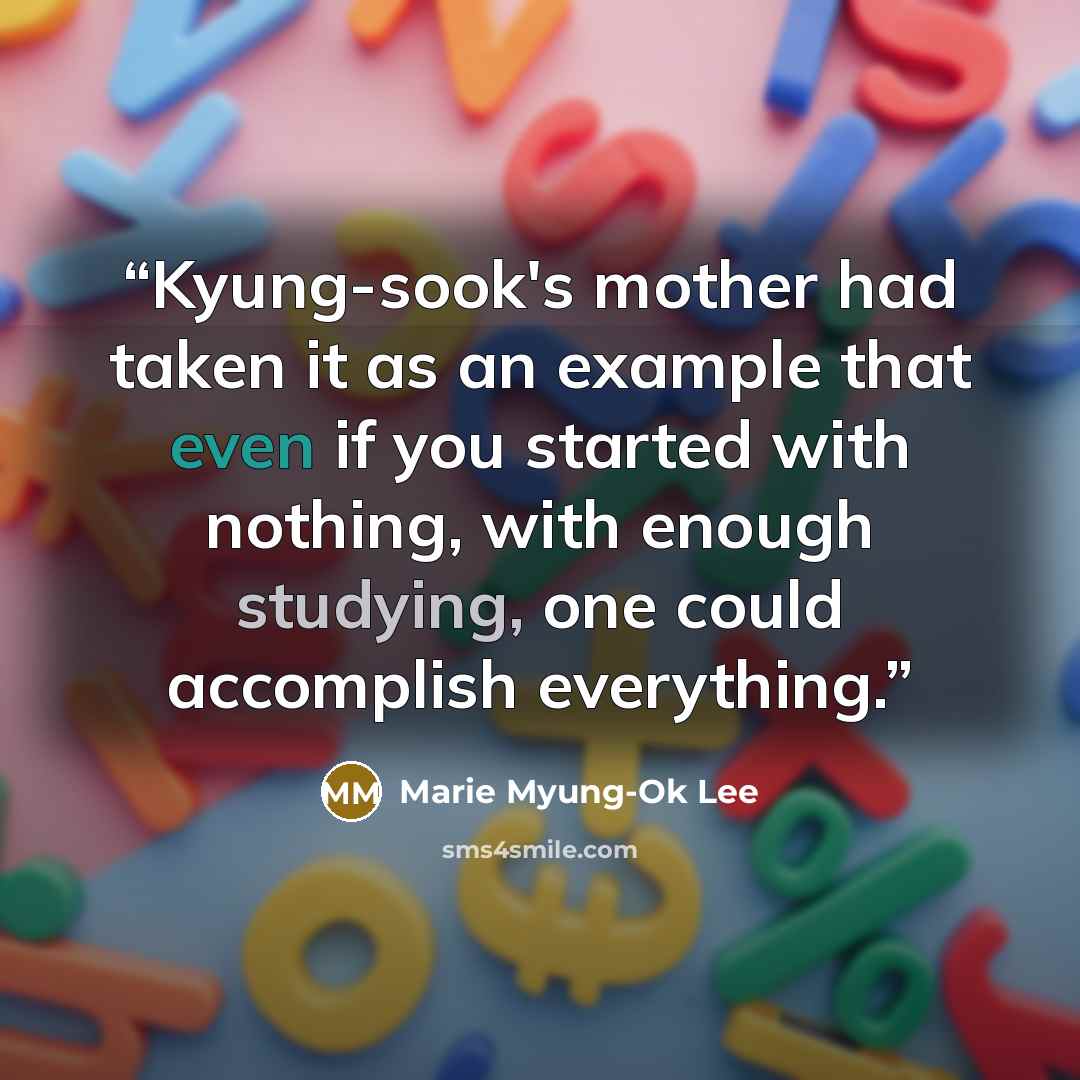 “Kyung-sook's mother had taken it as an example that even if you started with nothing, with enough studying, one could accomplish everything.” quote by Marie Myung-Ok Lee